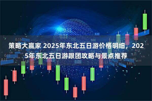 策略大赢家 2025年东北五日游价格明细，2025年东北五日游跟团攻略与景点推荐