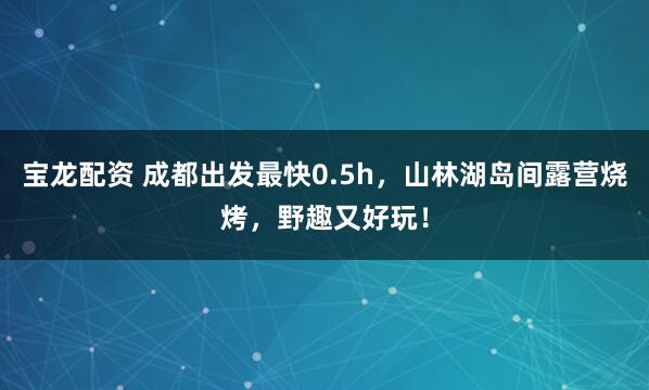 宝龙配资 成都出发最快0.5h，山林湖岛间露营烧烤，野趣又好玩！