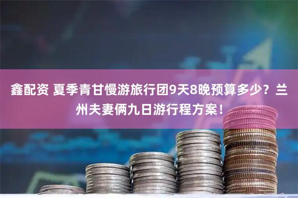 鑫配资 夏季青甘慢游旅行团9天8晚预算多少？兰州夫妻俩九日游行程方案！