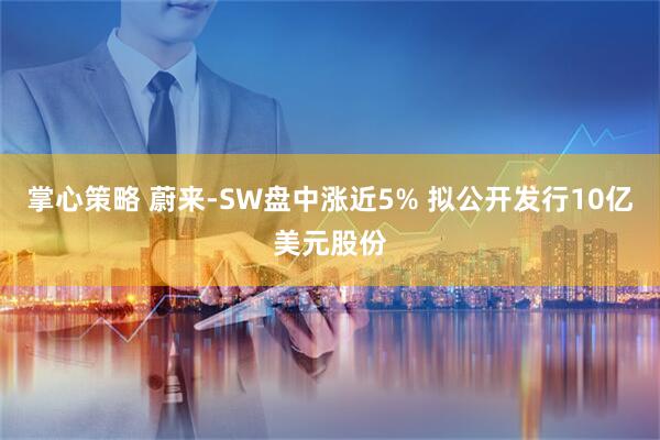 掌心策略 蔚来-SW盘中涨近5% 拟公开发行10亿美元股份