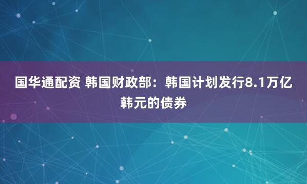 国华通配资 韩国财政部：韩国计划发行8.1万亿韩元的债券