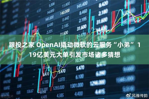 跟投之家 OpenAI撬动微软的云服务“小弟” 119亿美元大单引发市场诸多猜想