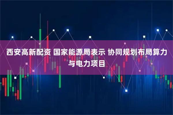 西安高新配资 国家能源局表示 协同规划布局算力与电力项目