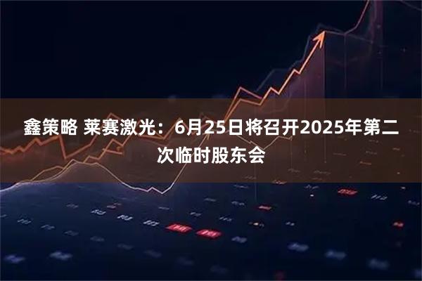 鑫策略 莱赛激光：6月25日将召开2025年第二次临时股东会