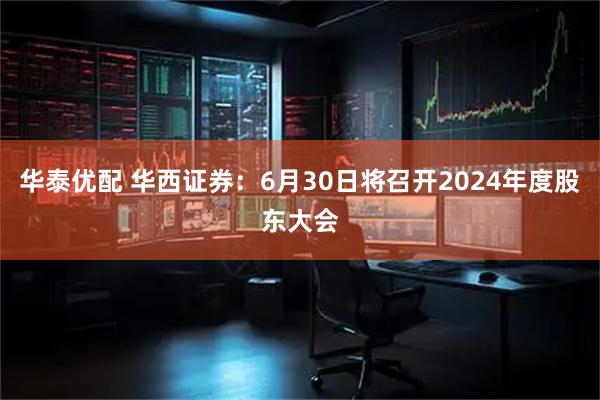 华泰优配 华西证券：6月30日将召开2024年度股东大会