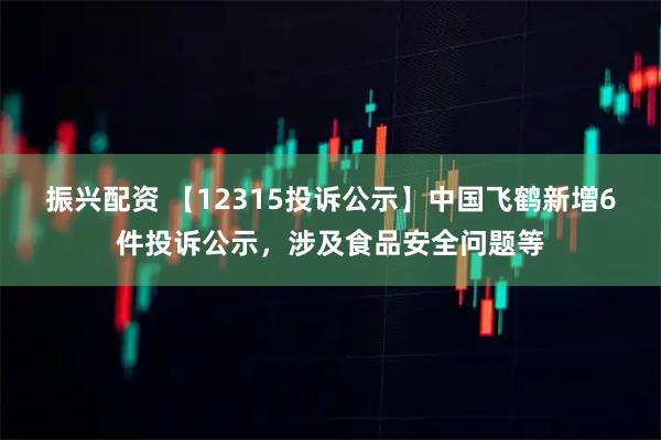振兴配资 【12315投诉公示】中国飞鹤新增6件投诉公示，涉及食品安全问题等