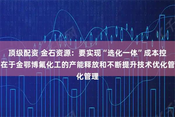 顶级配资 金石资源：要实现“选化一体”成本控制在于金鄂博氟化工的产能释放和不断提升技术优化管理