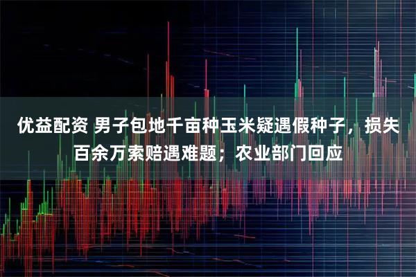 优益配资 男子包地千亩种玉米疑遇假种子，损失百余万索赔遇难题；农业部门回应