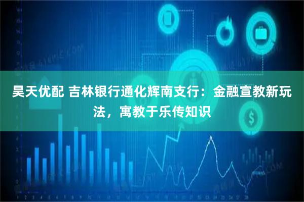 昊天优配 吉林银行通化辉南支行：金融宣教新玩法，寓教于乐传知识