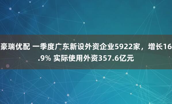 豪瑞优配 一季度广东新设外资企业5922家，增长16.9% 实际使用外资357.6亿元