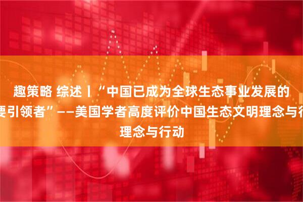 趣策略 综述丨“中国已成为全球生态事业发展的重要引领者”——美国学者高度评价中国生态文明理念与行动