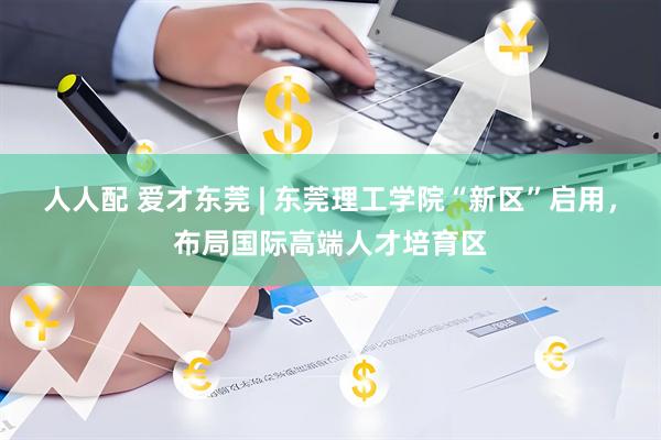 人人配 爱才东莞 | 东莞理工学院“新区”启用，布局国际高端人才培育区