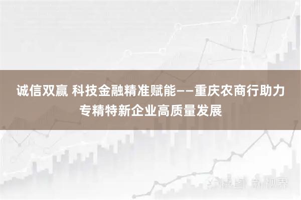 诚信双赢 科技金融精准赋能——重庆农商行助力专精特新企业高质量发展